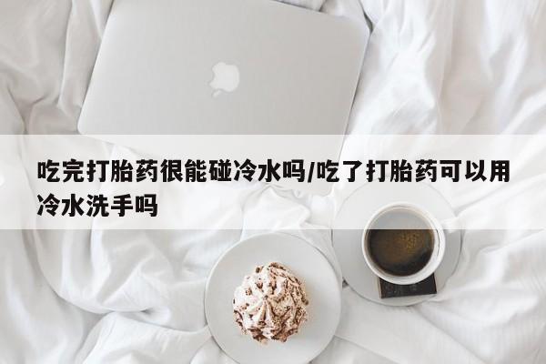 米非米索使用吃完打胎药很能碰冷水吗/吃了打胎药可以用冷水洗手吗