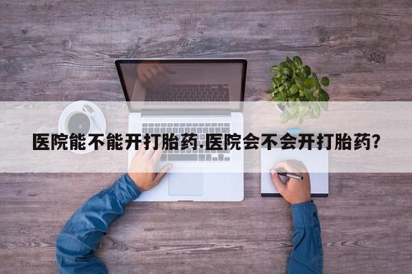 米非米索使用医院能不能开打胎药.医院会不会开打胎药？