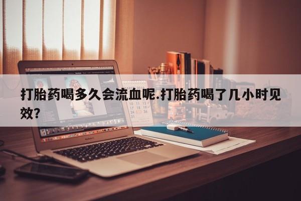 米非米索使用打胎药喝多久会流血呢.打胎药喝了几小时见效？