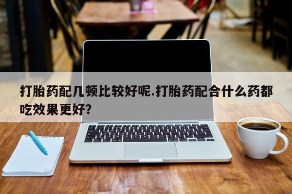 米非米索使用打胎药配几顿比较好呢.打胎药配合什么药都吃效果更好？