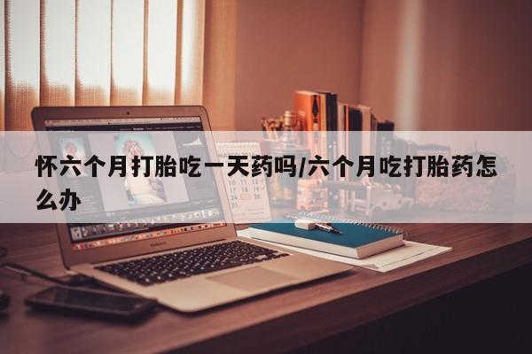 米非米索使用怀六个月打胎吃一天药吗/六个月吃打胎药怎么办