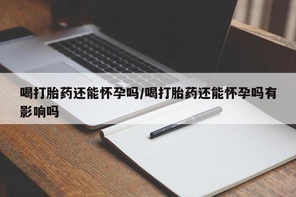 米非米索使用喝打胎药还能怀孕吗/喝打胎药还能怀孕吗有影响吗