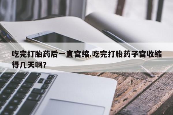 米非米索使用吃完打胎药后一直宫缩.吃完打胎药子宫收缩得几天啊？