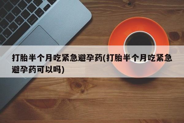 米非米索使用打胎半个月吃紧急避孕药(打胎半个月吃紧急避孕药可以吗)