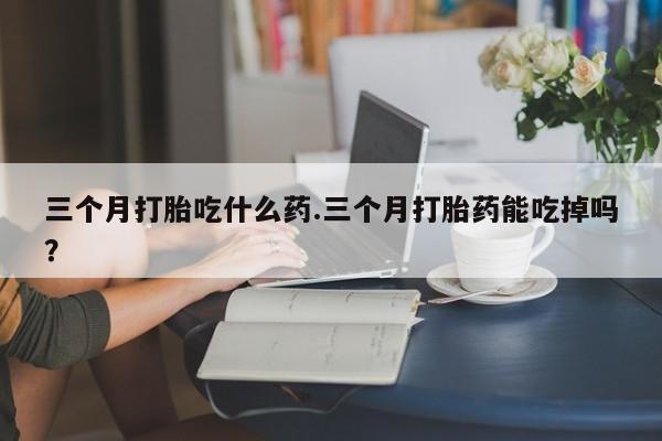 米非米索使用三个月打胎吃什么药.三个月打胎药能吃掉吗？