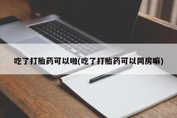 米非米索使用吃了打胎药可以啪(吃了打胎药可以同房嘛)