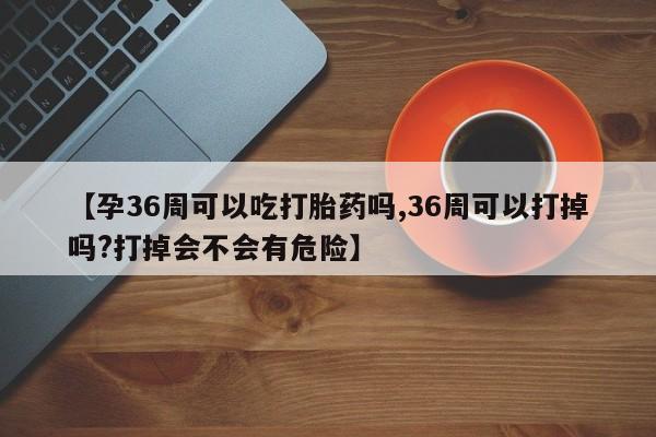 米非米索使用【孕36周可以吃打胎药吗,36周可以打掉吗?打掉会不会有危险】
