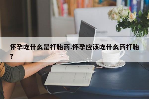 米非米索使用怀孕吃什么是打胎药.怀孕应该吃什么药打胎？