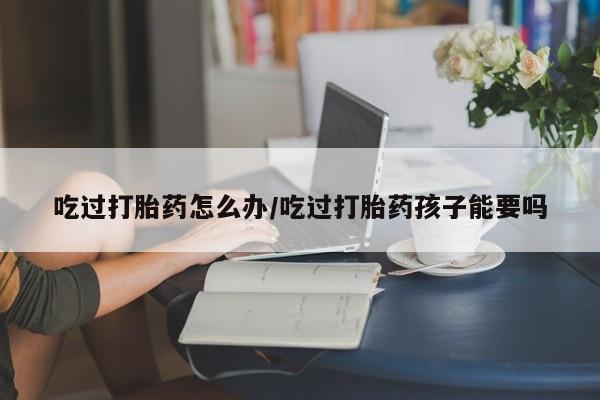 米非米索使用吃过打胎药怎么办/吃过打胎药孩子能要吗