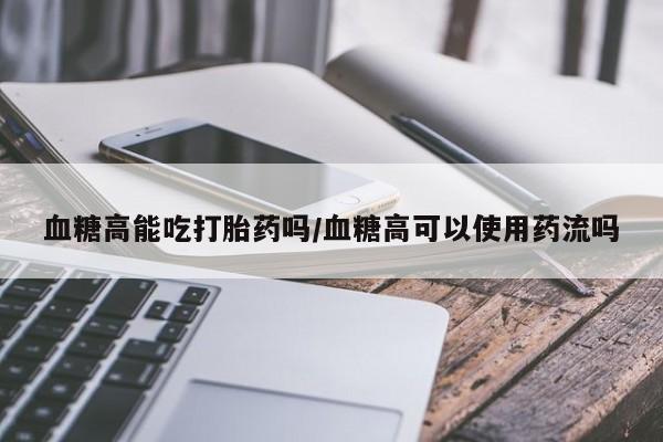 米非米索使用血糖高能吃打胎药吗/血糖高可以使用药流吗