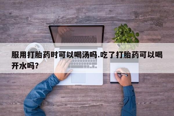 米非米索使用服用打胎药时可以喝汤吗.吃了打胎药可以喝开水吗？