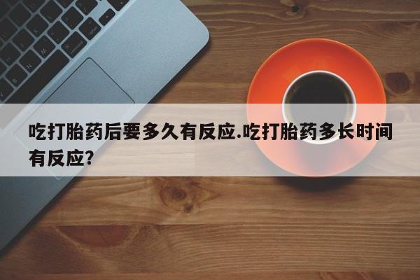 米非米索使用吃打胎药后要多久有反应.吃打胎药多长时间有反应？