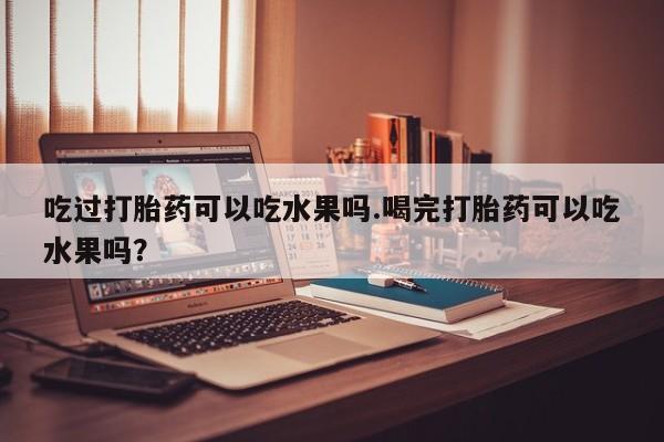 米非米索使用吃过打胎药可以吃水果吗.喝完打胎药可以吃水果吗?